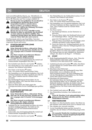 Page 5252
DEUTCHDE
Auch umweltfreundliches Benzin, sog. Alkylatbenzin, ist 
bestens geeignet. Dieser Kraftstoff ist so zusammengesetzt, 
dass er für Menschen und Tiere weniger schädlich ist.
Benzin ist sehr feuergefährlich. Der Kraftstoff ist 
ausschließlich in speziell für diesen Zweck 
hergestellten Kanistern aufzubewahren. 
Benzin in kühlen, gut belüfteten Räumen 
aufbewahren - nicht in der Wohnung. Für Kinder 
unerreichbar aufbewahren.
Benzin darf nur im Freien aufgefüllt werden, 
Rauchen ist dabei zu...