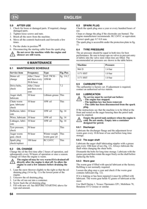 Page 6464
 ENGLISHEN
5.9 AFTER USE
1.  Check for loose or damaged parts. If required, change 
damaged parts.
2.  Tighten loose screws and nuts.
3.  Brush all the snow from the machine.
4.  Move all the controls backwards and forwards a few 
times.
5.  Put the choke in position   
6.  Disconnecting the starting cable from the spark plug.
Do not cover the machine while the engine and 
silencer are still warm.
6 MAINTENANCE
6.1 MAINTENANCE SCHEDULE
6.2 OIL CHANGE
Change the oil the first time after 2 hours of...