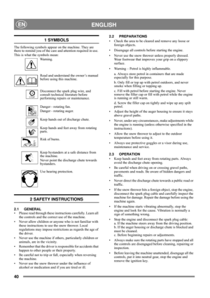 Page 4040
 ENGLISHEN
1 SYMBOLS
The following symbols appear on the machine. They are 
there to remind you of the care and attention required in use. 
This is what the symbols mean:
Warning.
Read and understand the owner’s manual 
before using this machine.
Disconnect the spark plug wire, and 
consult technical literature before 
performing repairs or maintenance.
Danger - rotating fan.
Danger - rotating auger.
Keep hands out of discharge chute.
Keep hands and feet away from rotating 
parts.
Risk of burns.
Keep...