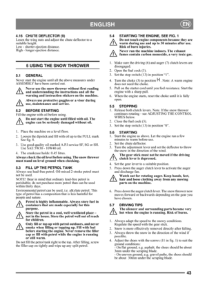 Page 4343
 ENGLISHEN
4.16 CHUTE DEFLECTOR (9)
Losen the wing nuts and adjust the chute deflector to a 
suitable height.
Low - shorter ejection distance. 
High - longer ejection distance.
5 USING THE SNOW THROWER
5.1 GENERAL
Never start the engine until all the above measures under 
ASSEMBLY have been carried out. 
Never use the snow thrower without first reading 
and understanding the instructions and all the 
warning and instruction stickers on the machine. 
Always use protective goggles or a visor during...