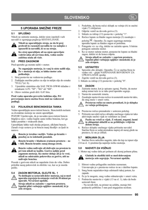 Page 9595
 SLOVENSKOSL
5 UPORABA SNEŽNE FREZE
5.1 SPLOŠNO
Nikoli ne zaženite motorja, dokler niste izpolnili vseh 
navodil iz zgornjega poglavja SESTAVLJANJE. 
Nikoli ne uporabljajte stroja, ne da bi prej 
prebrali in razumeli navodila in vse nalepke z 
opozorili in navodili, ki so na stroju. 
Ko stroj uporabljate ali na njem opravljate 
vzdrževalna ali servisna dela, vedno nosite 
zašèitna oèala ali vizir.
5.2 PRED ZAGONOM
Pred uporabo ga morate naliti v motor.
Ne zaganjajte motorja, èe vanj še niste nalili...