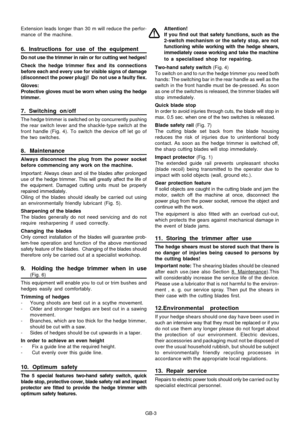 Page 28
GB-3
Extension leads longer than 30 m will reduce the perfor-
mance of the machine.
6. Instructions for use of the equipment
Do not use the trimmer in rain or for cutting wet hedges!
Check the hedge trimmer flex and its connections
before each and every use for visible signs of damage
(disconnect the power plug)!  Do not use a faulty flex.
Gloves:
Protective gloves must be worn when using the hedge
trimmer.
7. Switching on/off
The hedge trimmer is switched on by concurrently pushing
the rear switch...