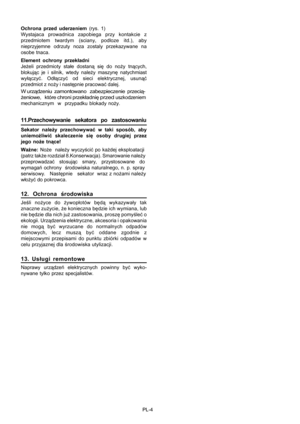 Page 36 PL-4 Ochrona przed uderzeniem (rys. 1)
Wystajaca prowadnica zapobiega przy kontakcie z
przedmiotem twardym (sciany, podloze itd.), aby
nieprzyjemne odrzuty noza zostaly przekazywane na
osobe tnaca.
Element ochrony przekładni
Jeżeli przedmioty stałe dostaną się do noży tnących,
blokując je i silnik, wtedy należy maszynę natychmiast
wyłączyć. Odłączyć od sieci elektrycznej, usunąć
przedmiot z noży i następnie pracować dalej.
W urządzeniu  zamontowano   zabezpieczenie  przecią-
żeniowe,   które chroni...