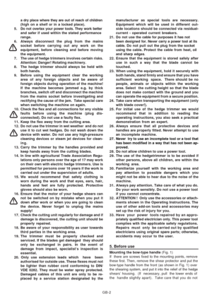 Page 32
GB-2
a dry place w
here they are out of reach of children
(high on a shelf or in a locked place).
5 . Do not overtax your power tools. They work better and safer if used within the stated performance
range.
6. Always disconnect the plug from the mains socket before carrying out any work on the
equipment, before cleaning and before moving
the equipment.
7. The use of hedge trimmers involves certain risks. Attention: Danger! Rotating machinery.
8. The hedge trimmer should always be held with both hands....