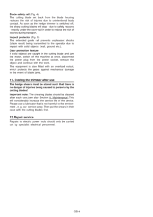 Page 34
GB-4
Blade safety rail 
(Fig. 4)
The cutting blade set back from the blade housing
reduces the risk of injuries due to unintentional body
contact. As soon as the hedge trimmer is switched off,
the sharp cutting blades will stop - due to safety reasons
- exactly under the cover rail in order to reduce the risk of
injuries during transport.
Impact protector  (Fig. 9)
The extended guide rail prevents unpleasant shocks
(blade recoil) being transmitted to the operator due to
impact with solid objects (wall,...