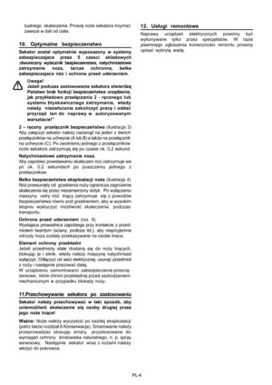 Page 45
PL-4
tualnego  skaleczenia. Prosz
ę no że sekatora trzyma ć
zawsze w dali od cia ła.
1 0. Optymalne bezpieczenstwo
Sekator zostal optymalnie wyposazony w systemy
zabezpieczajace przez 5 czesci skladowych
:dwureczny wylacznik bezpieczenstwa, natychmiastowe
zatrzymanie noza, tarcze ochronna, belke
zabezpieczajaca nóz i ochrone przed uderzeniem.
Uwaga!
Jeżeli podczas zastosowania sekatora stwierdz ą
Pa ństwo brak funkcji bezpiecze ństwa urz ądzenia,
jak przyk ładowo prze łączania 2 - r ęcznego lub
systemu...