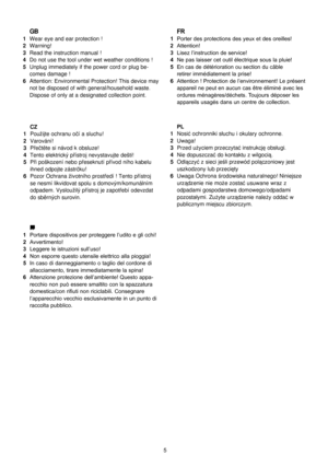 Page 6
5
 GB1  Wear eye and ear protection ! 2  Warning!3  Read the instruction manual !4  Do not use the tool under wet weather conditions !5  Unplug immediately if the power cord or plug be-
comes damage ! 
6  Attention: Environmental Protection! This device may  not be disposed of with general/household waste. 
Dispose of only at a designated collection point.
 IT1  Portare dispositivos per proteggere l’udito e gli cchi!2  Avvertimento!3  Leggere le istruzioni sull’uso!4  Non esporre questo utensile...