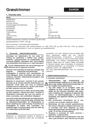 Page 19DK-1
1. Tekniske data
Model ST 500
Netspænding V~ 230
Netfrekvens Hz50
Nominelt forbrug W 500
Omdrejningstal uden Belastning min
-110.000
Skærebredde c m 30
Snortykkelse mm 1,4
Snorlængde m 2 X 5
Trådfremføring Fuldautomatik
Vægt kg 2,3
Lydtryksniveau dB (A) 82 (efter EN 786)
Vibration m/s20,6 (efter EN 786)
Interferensdæmpning i henhold til  EN 55014 og EN 61000.
Beskyttelsesklasse II/VDE 0700
Red til ændringer i de tekniske data forbeholdes.
Apparaterne er konstrueret efter bestemmelserne iht. VDE 0730...