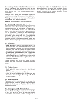 Page 30
DE-4
Den vollständigen Verbrauch des Schneidfadens erkennen
Sie am Nachlassen der Schnittleistung und an der
deutlich höher werdenden Drehzahl. In diesem Fall ver-
fahren Sie, wie unter Punkt 11 (Fadenspule erneuern )
beschrieben.
Sollte die Schnur länger sein, wird sie bei Anlauf auto-
matisch 
auf die richtige Länge abgeschnitten (Abb. 9).
Achtung:  Schneidklinge vor Grasresten befreien, damit
Schneideffekt nicht beeinträchtigt wird.
Vorsicht:  Verletzungsgefahr durch Schneidklinge.
11.  Fadenspule...