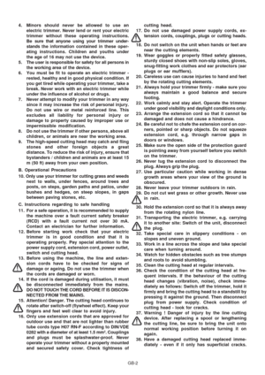 Page 32
GB-2
4. Minors should never be allowed to use an
electric trimmer. Never lend or rent your electric
trimmer without these operating instructions.
Be sure that anyone using your trimmer under-
stands  the information contained in these oper-
ating instructions. Children and youths under
the age of 16 may not use the device.
5. The user is responsible for safety for all persons in the working area of the device.
6. You must be fit to operate an electric trimmer - rested, healthy and in good physical...