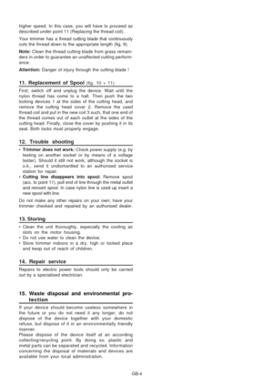 Page 34
GB-4
higher speed. In this case, you will have to proceed as
described under point 11 (Replacing the thread coil).
Your trimmer has a thread cutting blade that continuously
cuts the thread down to the appropriate length (fig. 9).
Note: 
Clean the thread cutting blade from grass remain-
ders in order to guarantee an unaffected cutting perform-
ance.
Attention:  Danger of injury through the cutting blade !
11. Replacement of Spool (fig. 10 + 11)
First, switch off and unplug the device. Wait until the...