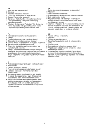 Page 6
5
   GB1  Wear eye and ear protection!2  Warning!3  Read the instructions manual !4  Do not use near animals or other people !5  Caution! Run-on after power off!6  Do not use the tool under wet weather conditions!7  Unplug immediately if the power cord or plug  becomes damaged !
8  Attention: Environmental Protection! This device may not be disposed of with general/household waste. 
Disposeof only at a designated collection point.    FR
1 
Porter des protections des yeux et des oreilles!2 Attention! 3...