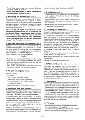 Page 9
SE-3
•
Tryck inte skärhuvudet mot marken eftersom
motorns varvtal då sjunker.
• Utsätt inte skärhuvudet för hårda slag eftersom
detta kan skapa obalans i motorn.
5. Montering av trimmerskydd (bild 1)
Placera trimmerskyddet på motorkåpan så att dom 2
styrkanterna i skyddet passar in i spåren på motor-
kåpan.Styrkanterna måste placeras exakt i motsvarande
spår på motorkåpan och fäst dom bifogade skruvarna.
Sätt tillbaks fjädern och spolen. Sätt därefter tillbaka
kåpan på trimmerhuvudet.
Observera: För att...