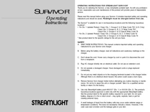 Page 1Operating
Instructions
®
SURVIVOR
®
OPERATING INSTRUCTIONS FOR STREAMLIGHT SURVIVOR®
Thank you for selecting the Survivor, a truly remarkable portable light. As with any profession-
al tool, reasonable care and maintenance of this product will provide years of dependable
service.
Please read this manual before using your Survivor. It includes important safety and operating
instructions and should be saved. Flashlight must be charged before first use.
The Survivor
®is suitable for use in non-hazardous...