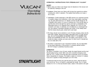 Page 1Operating
Instructions
®
®
OPERATING INSTRUCTIONS FOR STREAMLIGHT VULCAN®
SAFETY
A.Before using your Vulcan and charger read all instructions in this manual and
all cautionary markings on the unit.
B. 
WARNING:Never leave your Vulcan with its lamp face against any surface,
including skin, while in operation. The resultant heat build-up can cause a
fire or burns.
C. 
IMPORTANT:Careful observation of the LEDs serves as an important warning
of possible charge circuit malfunction, which may cause battery...