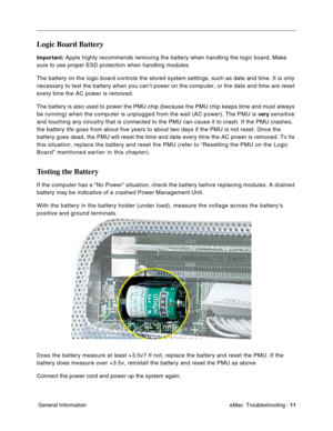 Page 102eMac  Troubleshooting - 11
 General Information
Logic Board Battery
Important: Apple highly recommends removing the battery when handling the logic board. Make 
sure to use proper ESD protection when handling modules.
The battery on the logic board controls the stored system settings, such as date and time. It is only 
necessary to test the battery when you can’t power on the computer, or the date and time are reset 
every time the AC power is removed. 
The battery is also used to power the PMU chip...