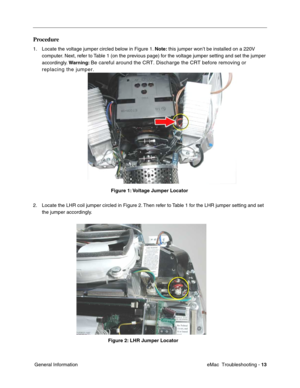 Page 104eMac  Troubleshooting - 13
 General Information
Procedure
1. Locate the voltage jumper circled below in Figure 1. Note: this jumper won’t be installed on a 220V 
computer. Next, refer to Table 1 (on the previous page) for the voltage jumper setting and set the jumper 
accordingly. Warning: 
Be careful around the CRT. Discharge the CRT before removing or 
replacing the jumper.
 
                                                         Figure 1: Voltage Jumper Locator
2. Locate the LHR coil jumper circled...