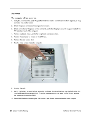 Page 11120 - eMac  Troubleshooting
No Power Symptom Charts
No Power
The computer will not power on.
1. Verify the power outlet is good. Plug a different device into the socket to ensure there is power, or plug 
computer into another outlet.
2. Check the power cord. Use a known good power cord.
3. Check connection of the power cord on both ends. Verify that the plug is securely plugged into both the 
A/C outlet and back of the computer.
4. Remove keyboard, mouse, and other peripherals such as speakers.
5....