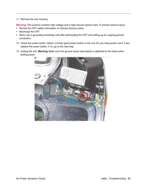 Page 112eMac  Troubleshooting - 21
No Power Symptom Charts 11. Remove the rear housing.
Warning: This product contains high voltage and a high-vacuum picture tube. To prevent serious injury:
•Review the CRT safety information on Service Source online.
•Discharge the CRT 
•Never use a grounding wriststrap until after discharging the CRT and setting up an ongoing ground 
connection.
12. Check the power button. Attach a known good power button to the unit. Do you have power now? If yes, 
replace the power button....