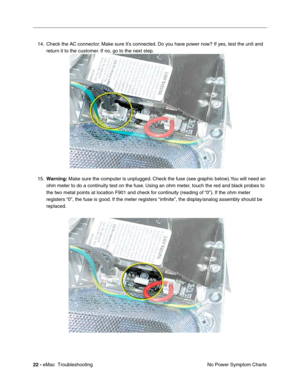 Page 11322 - eMac  Troubleshooting
No Power Symptom Charts 14. Check the AC connector. Make sure it’s connected. Do you have power now? If yes, test the unit and 
return it to the customer. If no, go to the next step.
15.Warning: Make sure the computer is unplugged. Check the fuse (see graphic below).You will need an 
ohm meter to do a continuity test on the fuse. Using an ohm meter, touch the red and black probes to 
the two metal points at location F901 and check for continuity (reading of “0”). If the ohm...