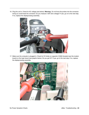 Page 114eMac  Troubleshooting - 23
No Power Symptom Charts 16. Plug the unit in. Check for AC voltage (see below). Warning:  Do not force the probes into the connector. 
Doing so could break the connector. Do you measure 120V (line voltage)? If yes, go on to the next step. 
If no, replace the display/analog assembly. 
17. Make sure the computer is plugged in. Check for 5V trickle on capacitor C3202 (located near the modem 
board) on the logic board (see graphic below). Do you get 5V? If yes, go to the next step....