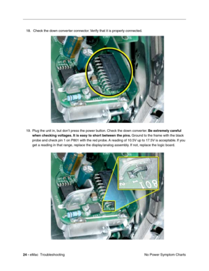 Page 11524 - eMac  Troubleshooting
No Power Symptom Charts 18.  Check the down converter connector. Verify that it is properly connected. 
19. Plug the unit in, but don’t press the power button. Check the down converter. Be extremely careful 
when checking voltages. It is easy to short between the pins. Ground to the frame with the black 
probe and check pin 1 on P801 with the red probe. A reading of 10.5V up to 17.5V is acceptable. If you 
get a reading in that range, replace the display/analog assembly. If...