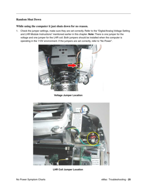 Page 116eMac  Troubleshooting - 25
No Power Symptom Charts
Random Shut Down
While using the computer it just shuts down for no reason.
1. Check the jumper settings, make sure they are set correctly. Refer to the “Digital/Analog Voltage Setting 
and LHR Module Instructions” mentioned earlier in this chapter. Note: There is one jumper for the 
voltage and one jumper for the LHR coil. Both jumpers should be installed when the computer is 
operating in the 110V environment. If the jumpers are set correctly, refer to...
