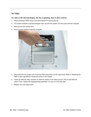 Page 11726 - eMac  Troubleshooting
No Video Symptom Charts
No Video
No video to the internal display, the fan is spinning, there is drive activity
1. Reset parameter RAM. Press Command-Option-P-R during startup.
2. The system software could be damaged. Start up from the system CD that came with the computer.
3. Remove the user access door.
4Touch a metal surface inside the computer.   
5. Disconnect the A/C power cord. Press the PMU reset button on the logic board. Refer to “Resetting the 
PMU on the Logic...