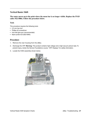 Page 118eMac  Troubleshooting - 27
Vertical Raster Shift Symptom Charts
Vertical Raster Shift 
The raster moves up to the point where the menu bar is no longer visible. Replace the IVAD 
cable (922-5806). Follow the procedure below.
Tools
This procedure requires the following tools:
•2.5 mm hex tool
•Phillips #2 screwdriver
•Hot-melt glue gun (recommended)
•Nylon probe tool (922-5065)
Procedure
1. Remove the rear housing from the eMac.
2.
Discharge the CRT. Warning: This product contains high voltage and a...