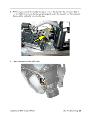 Page 120eMac  Troubleshooting - 29
Vertical Raster Shift Symptom Charts
6. With the nylon probe tool or needlenose pliers, remove the glue from the connector. Note: If 
you find it difficult removing the glue use a heat gun to soften the glue a bit and then remove it. 
Disconnect the cable after removing the glue.
7 . Locate the other end of the IVAD cable.  