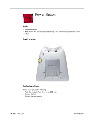 Page 13 
10  
eMac Take Apart
 Power Button 
 Power Button
 
Tools
 
• needlenose pliers
• 
Note: 
 Follow this take-apart procedure only if you are replacing a defective power 
button. 
Part Location
Preliminary Steps
 
Before you begin, do the following:
• Place the computer face down on an ESD mat.
• Remove the feet.
• Remove the rear housing. 