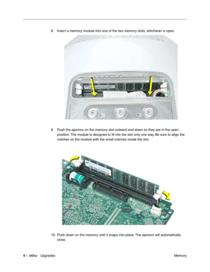 Page 1374 -  eMac   Upgrades
 Memory 8. Insert a memory module into one of the two memory slots, whichever is open.
9. Push the ejectors on the memory slot outward and down so they are in the open 
position. The module is designed to ﬁt into the slot only one way. Be sure to align the 
notches on the module with the small notches inside the slot.
10. Push down on the memory until it snaps into place. The ejectors will automatically 
close.  