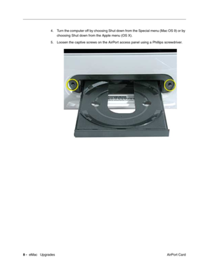 Page 1418 -  eMac   Upgrades
 AirPort Card 4. Turn the computer off by choosing Shut down from the Special menu (Mac OS 9) or by 
choosing Shut down from the Apple menu (OS X).
5. Loosen the captive screws on the AirPort access panel using a Phillips screwdriver. 