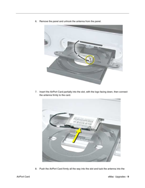 Page 142 eMac  Upgrades - 9
 AirPort Card6. Remove the panel and unhook the antenna from the panel. 
7. Insert the AirPort Card partially into the slot, with the logo facing down, then connect 
the antenna ﬁrmly to the card.
8. Push the AirPort Card ﬁrmly all the way into the slot and tuck the antenna into the  