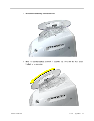 Page 148 eMac  Upgrades - 15
 Computer Stand8. Position the stand on top of the screw holes. 
9.Note: The stand slides back and forth. To attach the ﬁrst screw, slide the stand toward 
the back of the computer.  