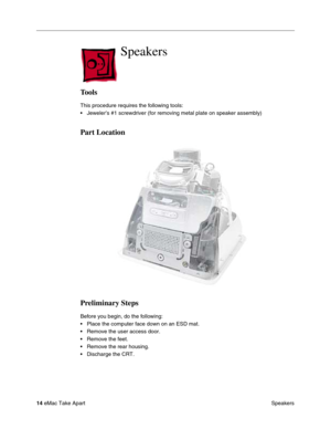 Page 17 
14  
eMac Take Apart
 Speakers 
Speakers
 
Tools
 
This procedure requires the following tools:
• Jeweler’s #1 screwdriver (for removing metal plate on speaker assembly) 
Part Location
Preliminary Steps
 
Before you begin, do the following:
• Place the computer face down on an ESD mat.
• Remove the user access door. 
• Remove the feet.
• Remove the rear housing.
• Discharge the CRT.  