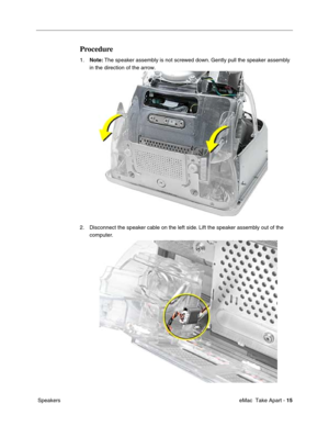 Page 18 
 eMac  Take Apart -   
15  
 Speakers 
Procedure
 
1. 
Note: 
 The speaker assembly is not screwed down. Gently pull the speaker assembly 
in the direction of the arrow.
2. Disconnect the speaker cable on the left side. Lift the speaker assembly out of the 
computer.  