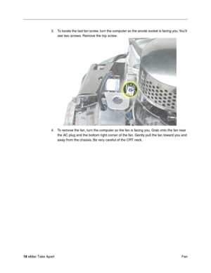 Page 21 
18  
eMac Take Apart
 Fan 3. To locate the last fan screw, turn the computer so the anode socket is facing you. You’ll 
see two screws. Remove the top screw.
4. To remove the fan, turn the computer so the fan is facing you. Grab onto the fan near 
the AC plug and the bottom right corner of the fan. Gently pull the fan toward you and 
away from the chassis. Be very careful of the CRT neck. 