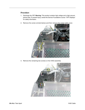 Page 3128 eMac Take Apart
 IVAD Cable
Procedure
1.Discharge the CRT. Warning: This product contains high voltage and a high-vacuum 
picture tube. To prevent injury, review the Service Foundations course: “CRT Displays” 
for safety information. 
2. Remove the screw (circled below) and then remove the metal cable cover.
3 . Remove the remaining two screws on the IVAD assembly. 