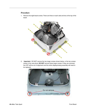 Page 4340 eMac Take Apart
 Front Bezel
Procedure
1. Remove the eight bezel screws. There are three on each side and two at the top of the 
bezel.
2.  Important:  DO NOT remove the two larger screws shown below, or the two screws 
shown in the next photo. DO NOT remove these larger screws. If they are removed, 
the CRT will be out of alignment and the entire display/analog assembly will need to 
be replaced. 