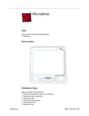 Page 48 eMac  Take Apart - 45
 Microphone
Microphone
Tools
This procedure requires the following tools:
• Phillips #2 
Part Location
Preliminary Steps
Before you begin, do the following:
• Place the computer face down on an ESD mat.
• Remove the user access door. 
• Remove the feet.
• Remove the rear housing. 
• Discharge the CRT. 
• Remove the fan. 