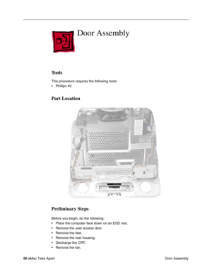 Page 53 
50  
eMac Take Apart
 Door Assembly Door Assembly  Tools  This procedure requires the following tools:
• Phillips #2   Part Location
Preliminary Steps 
Before you begin, do the following:
• Place the computer face down on an ESD mat.
• Remove the user access door. 
• Remove the feet.
• Remove the rear housing. 
• Discharge the CRT. 
• Remove the fan. 