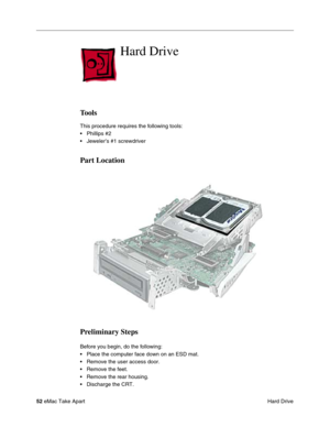 Page 55 
52  
eMac Take Apart
 Hard Drive  Hard Drive  Tools  This procedure requires the following tools:
• Phillips #2
• Jeweler’s #1 screwdriver   Part Location
Preliminary Steps 
Before you begin, do the following:
• Place the computer face down on an ESD mat.
• Remove the user access door. 
• Remove the feet.
• Remove the rear housing. 
• Discharge the CRT.  