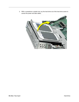 Page 57 
54  
eMac Take Apart
 Hard Drive 2. WIth a screwdriver or plastic tool, pry the hard drive out of the hard drive carrier to 
access the power and data cables.  