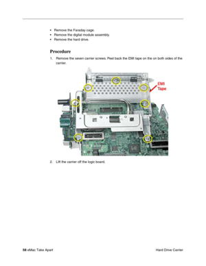 Page 61 
58  
eMac Take Apart
 Hard Drive Carrier • Remove the Faraday cage.
• Remove the digital module assembly.
• Remove the hard drive.  Procedure  1. Remove the seven carrier screws. Peel back the EMI tape on the on both sides of the 
carrier. 
2. Lift the carrier off the logic board. 