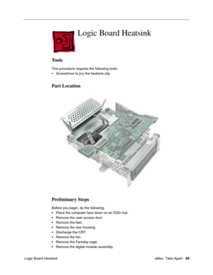 Page 62 
 eMac  Take Apart -   
59  
 Logic Board Heatsink  Logic Board Heatsink  Tools  This procedure requires the following tools:
• Screwdriver to pry the heatsink clip  Part Location
Preliminary Steps 
Before you begin, do the following:
• Place the computer face down on an ESD mat.
• Remove the user access door. 
• Remove the feet.
• Remove the rear housing. 
• Discharge the CRT. 
• Remove the fan.
• Remove the Faraday cage.
• Remove the digital module assembly. 