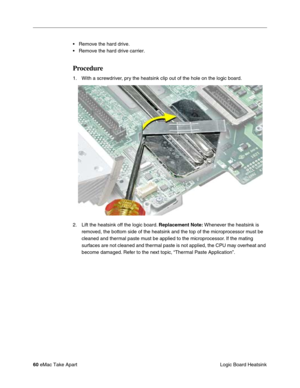 Page 63 
60  
eMac Take Apart
 Logic Board Heatsink • Remove the hard drive.
• Remove the hard drive carrier.  Procedure  1. With a screwdriver, pry the heatsink clip out of the hole on the logic board.
2. Lift the heatsink off the logic board.  
Replacement Note: 
 Whenever the heatsink is 
removed, the bottom side of the heatsink and the top of the microprocessor must be 
cleaned and thermal paste must be applied to the microprocessor. If the mating 
surfaces are not cleaned and thermal paste is not applied,...