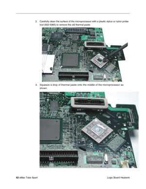 Page 65 
62  
eMac Take Apart
 Logic Board Heatsink 2. Carefully clean the surface of the microprocessor with a plastic stylus or nylon probe 
tool (922-5065) to remove the old thermal paste. 
3.  Squeeze a drop of thermal paste onto the middle of the microprocessor as 
shown. 