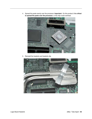 Page 66 
 eMac  Take Apart -  
63  
 Logic Board Heatsink4. Spread the paste evenly over the processor. 
  Important:
    On this product, 
 it is critical 
to spread
   
  the paste over the processor
  , or the chip could overheat. 
5. Reinstall the heatsink and heatsink clip. 