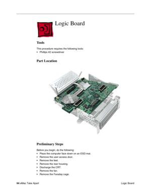 Page 67 
64  
eMac Take Apart
 Logic Board  Logic Board  Tools  This procedure requires the following tools:
• Phillips #2 screwdriver  Part Location
Preliminary Steps 
Before you begin, do the following:
• Place the computer face down on an ESD mat.
• Remove the user access door. 
• Remove the feet.
• Remove the rear housing. 
• Discharge the CRT. 
• Remove the fan.
• Remove the Faraday cage. 